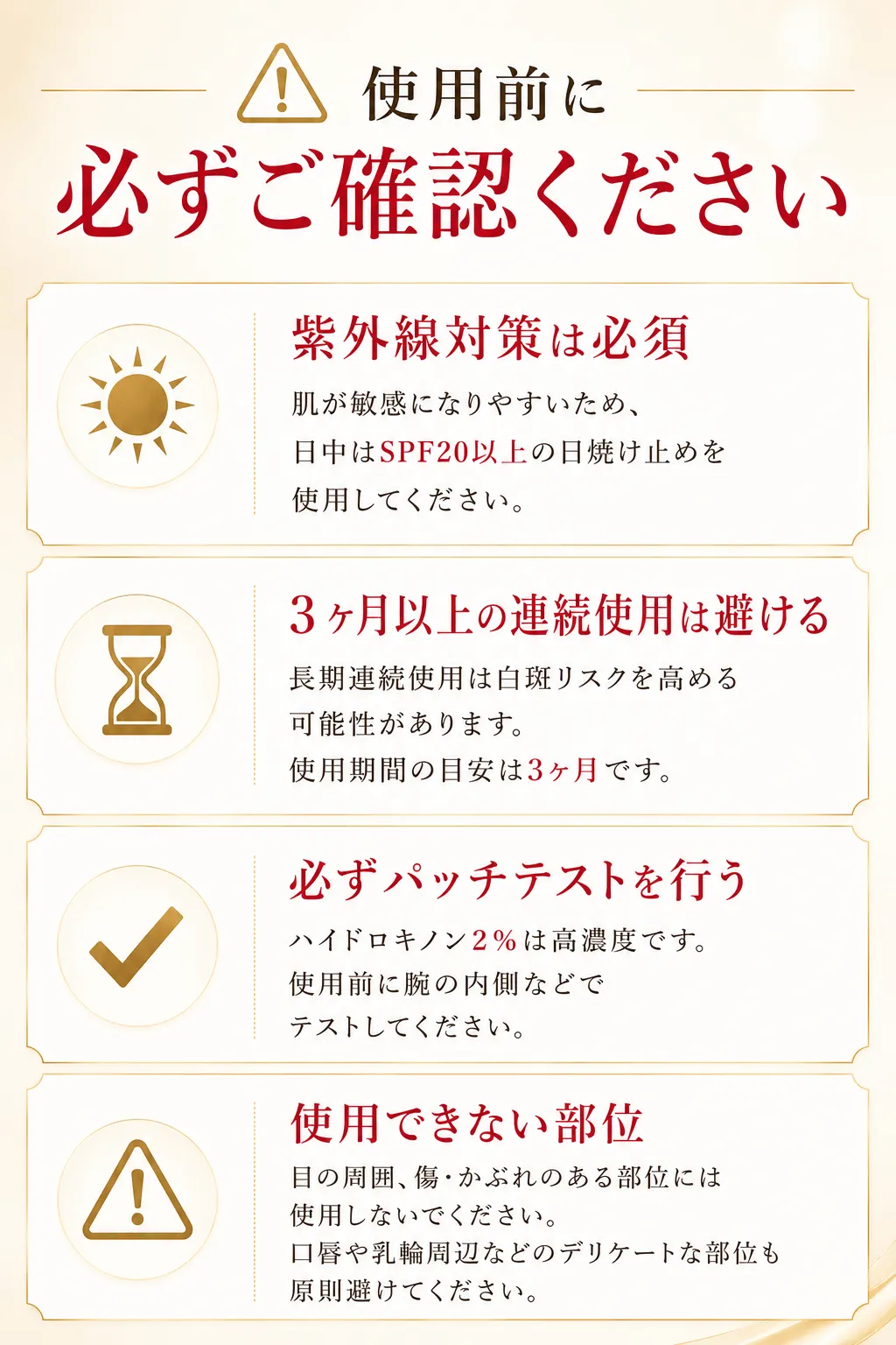 ⚠ 使用前に必ずご確認ください ☀紫外線対策は必須 肌が敏感になりやすいため、日中はSPF20以上の日焼け止めを使用してください。⏳ 3ヶ月以上の連続使用は避ける 長期連続使用は白斑リスクを高める可能性があります。使用期間の目安は3ヶ月です。✔必ずパッチテストを行う ハイドロキノン4％は高濃度です。使用前に腕の内側などでテストしてください。⚠ 使用できない部位 目の周囲、傷・かぶれのある部位には使用しないでください。口唇や乳輪周辺などのデリケートな部位も原則避けてください。