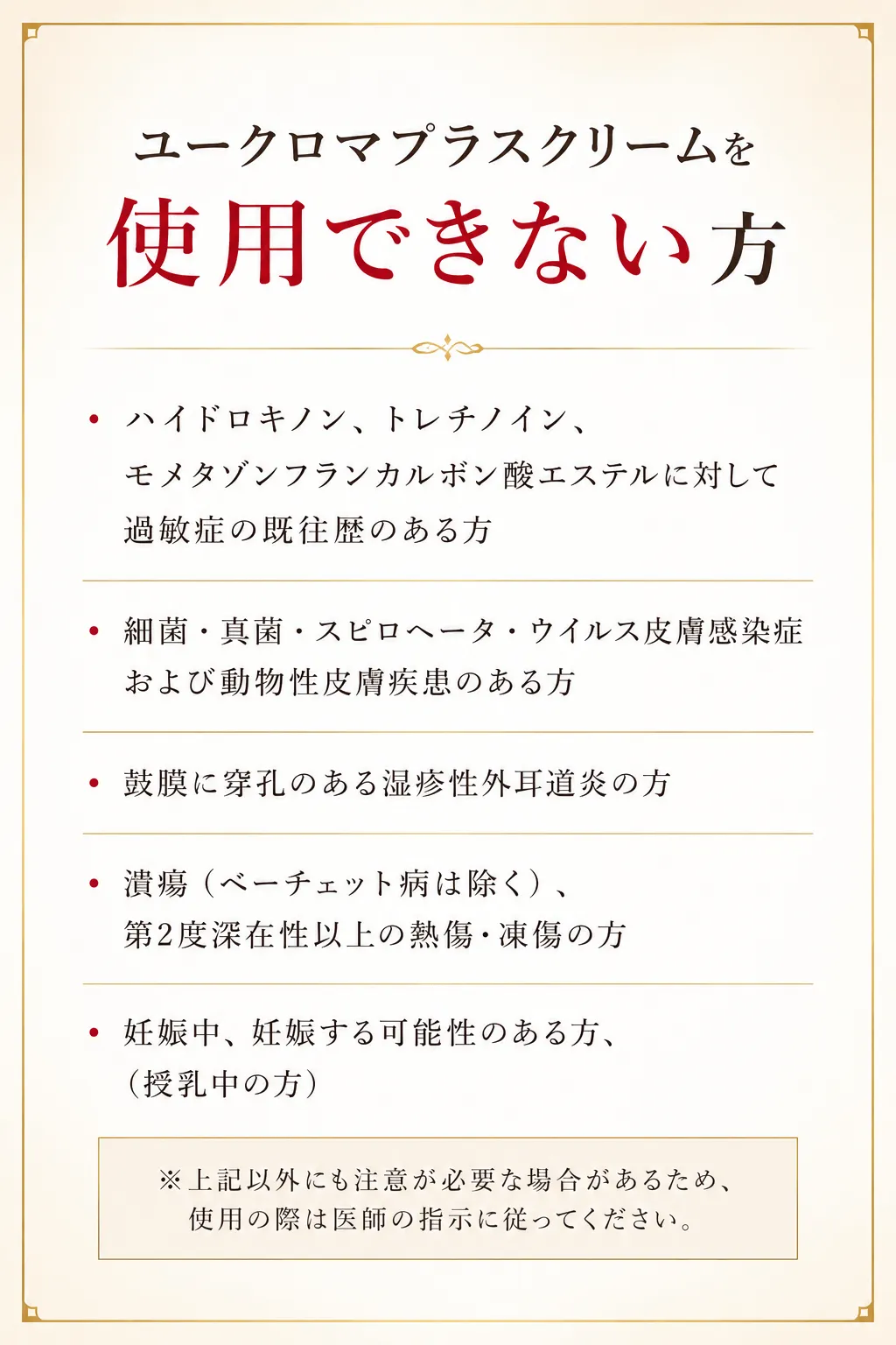 ユークロマプラスクリームを使用できない方・ハイドロキノン、トレチノイン、モメタゾンフランカルボン酸エステルに対して過敏症の既往歴のある方・細菌・真菌・スピロヘータ・ウイルス皮膚感染症および動物性皮膚疾患のある方・鼓膜に穿孔のある湿疹性外耳道炎の方・潰瘍（ベーチェット病は除く）、第2度深在性以上の熱傷・凍傷の方・妊娠中、妊娠する可能性のある方、（授乳中の方）※上記以外にも注意が必要な場合があるため、使用の際は医師の指示に従ってください。