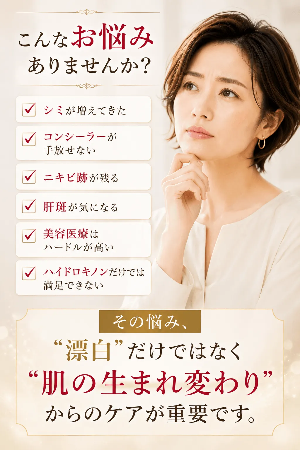 こんなお悩みありませんか？シミが増えてきたコンシーラーが手放せないニキビ跡が残る肝斑が気になる美容医療はハードルが高いハイドロキノンだけでは満足できない その悩み、“漂白”だけではなく“肌の生まれ変わり”からのケアが重要です。