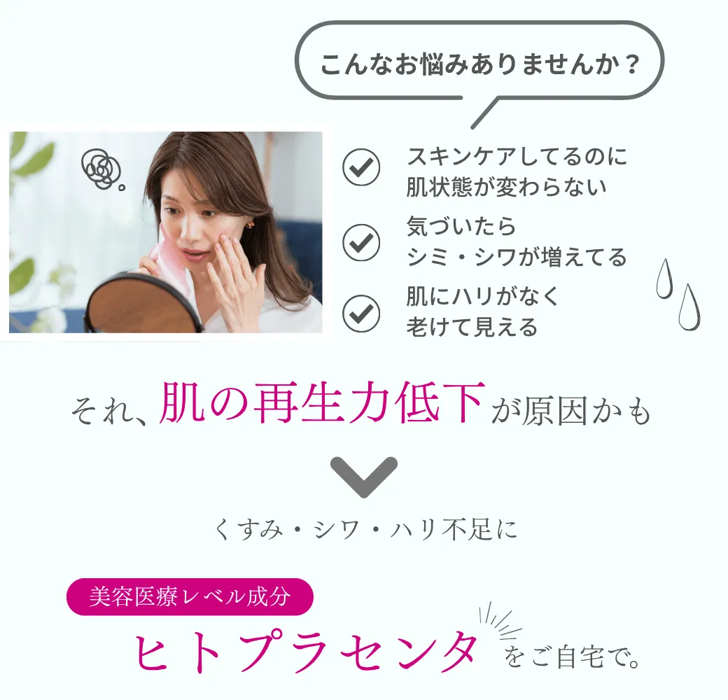 肌の再生に直接アプローチ ・スキンケアしてるのに肌状態が変わらない・気づいたら、シミ・シワが増えてる・肌にハリがなく老けて見える それ、“肌の再生力低下”が原因かも くすみ・シワ・ハリ不足に 美容医療レベルの成分「ヒトプラセンタ」を自宅で