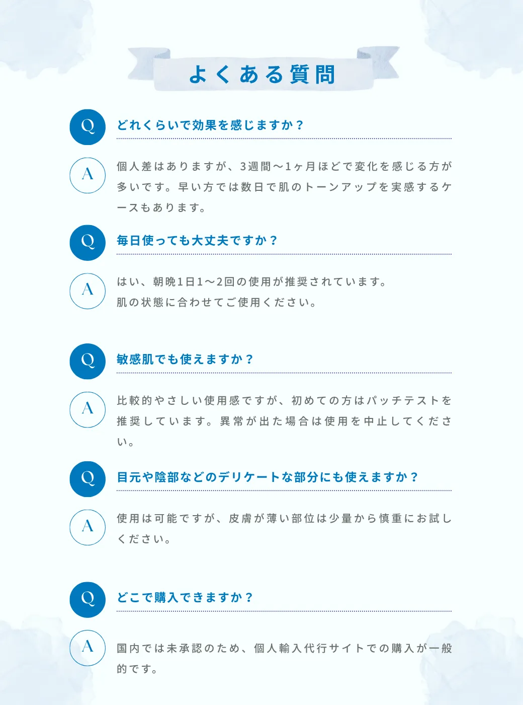 よくある質問 Q. どれくらいで効果を感じますか?A. 個人差はありますが、3週間〜1ヶ月ほどで変化を感じる方が多いです。早い方では数日で肌のトーンアップを実感するケースもあります。Q.毎日使っても大丈夫ですか?A. はい、朝晩1日1〜2回の使用が推奨されています。肌の状態に合わせてご使用ください。Q. 敏感肌でも使えますか?A. 比較的やさしい使用感ですが、初めての方はパッチテストを推奨しています。異常が出た場合は使用を中止してください。Q. 目元や陰部などのデリケートな部分にも使えますか?A. 使用は可能ですが、皮膚が薄い部位は少量から慎重にお試しください。Q. どこで購入できますか?A. 国内では未承認のため、個人輸入代行サイトでの購入が一般的です。