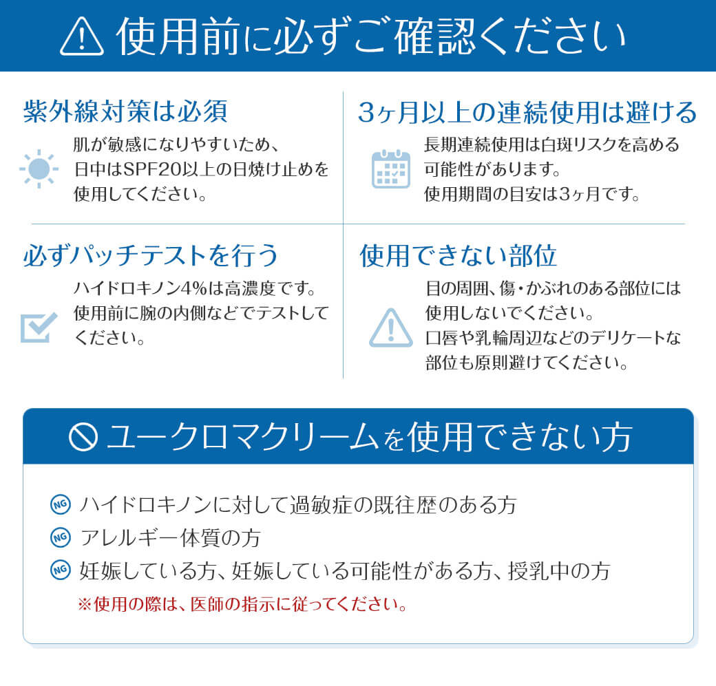 ⚠ 使用前に必ずご確認ください ☀紫外線対策は必須 肌が敏感になりやすいため、日中はSPF20以上の日焼け止めを使用してください。⏳ 3ヶ月以上の連続使用は避ける 長期連続使用は白斑リスクを高める可能性があります。使用期間の目安は3ヶ月です。✔必ずパッチテストを行う ハイドロキノン4%は高濃度です。使用前に腕の内側などでテストしてください。⚠ 使用できない部位 目の周囲、傷・かぶれのある部位には使用しないでください。口唇や乳輪周辺などのデリケートな部位も原則避けてください。ユークロマクリームを使用できない方 ・ハイドロキノンに対して過敏症の既往歴のある方・アレルギー体質の方・妊娠している方、妊娠している可能性がある方、授乳中の方※使用の際は、医師の指示に従ってください。