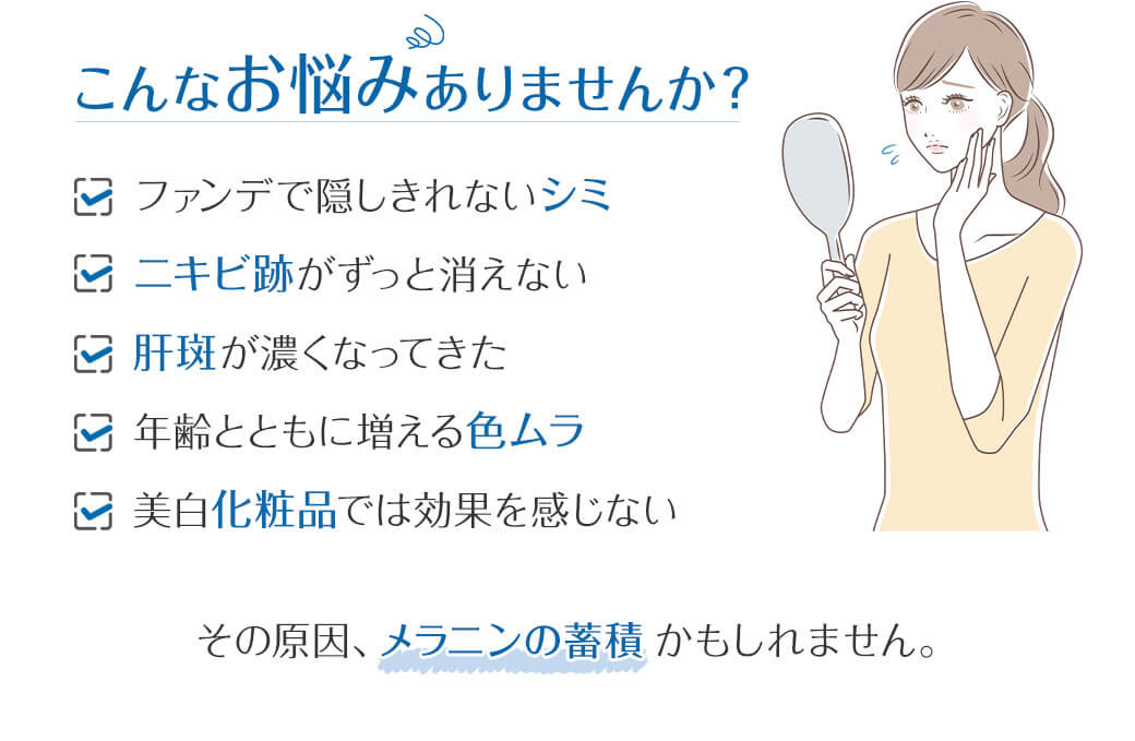 こんなお悩みありませんか？ ☑ ファンデで隠しきれないシミ☑ ニキビ跡がずっと消えない☑ 肝斑が濃くなってきた☑ 年齢とともに増える色ムラ☑ 美白化粧品では効果を感じない その原因、メラニンの蓄積かもしれません。