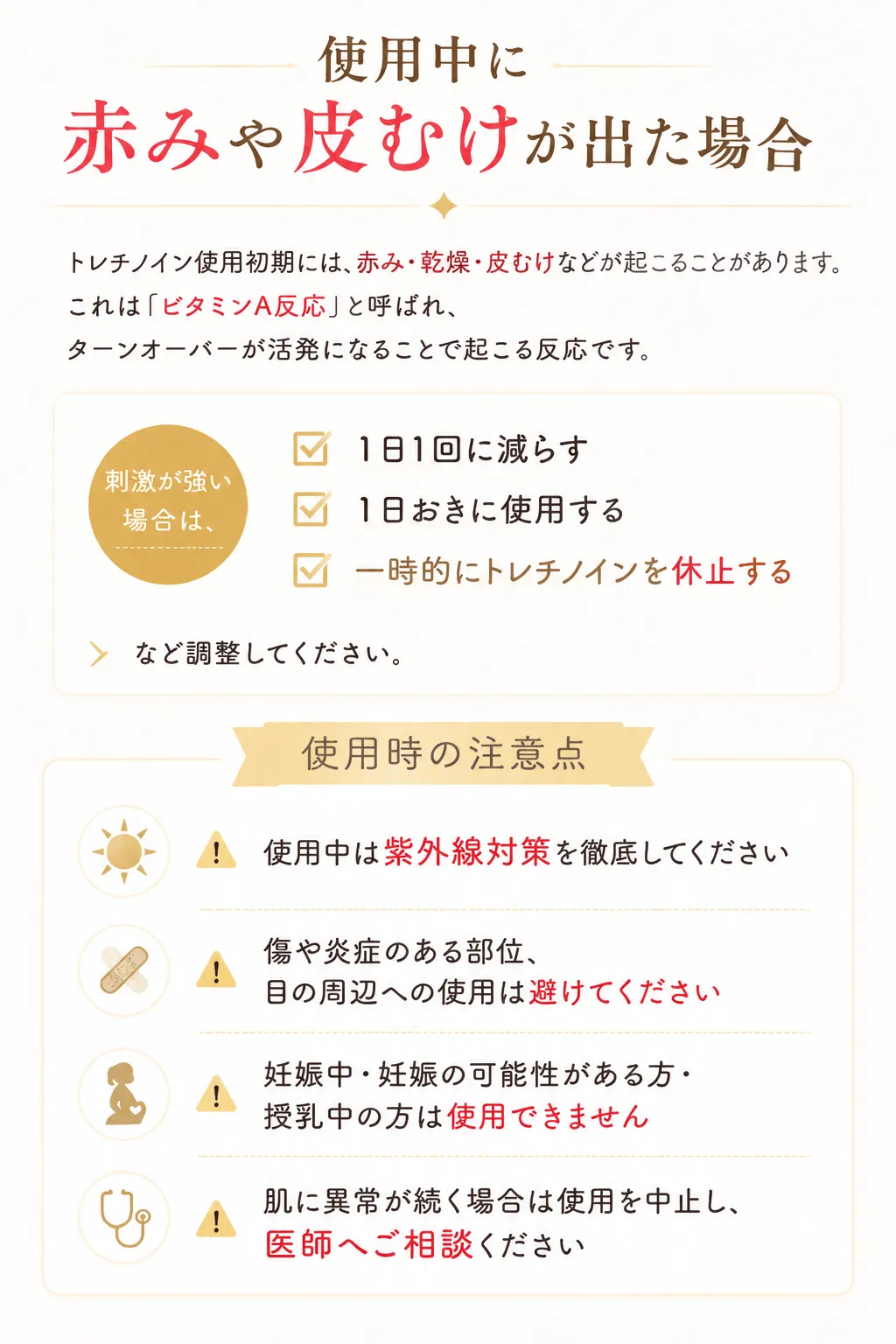 使用中に赤みや皮むけが出た場合トレチノイン使用初期には、赤み・乾燥・皮むけなどが起こることがあります。これは「ビタミンA反応」と呼ばれ、ターンオーバーが活発になることで起こる反応です。刺激が強い場合は、✓ 1日1回に減らす✓ 1日おきに使用する✓ 一時的にトレチノインを休止するなど調整してください。使用時の注意点⚠ 使用中は紫外線対策を徹底してください⚠ 傷や炎症のある部位、目の周辺への使用は避けてください⚠ 妊娠中・妊娠の可能性がある方・授乳中の方は使用できません⚠ 肌に異常が続く場合は使用を中止し、医師へご相談ください