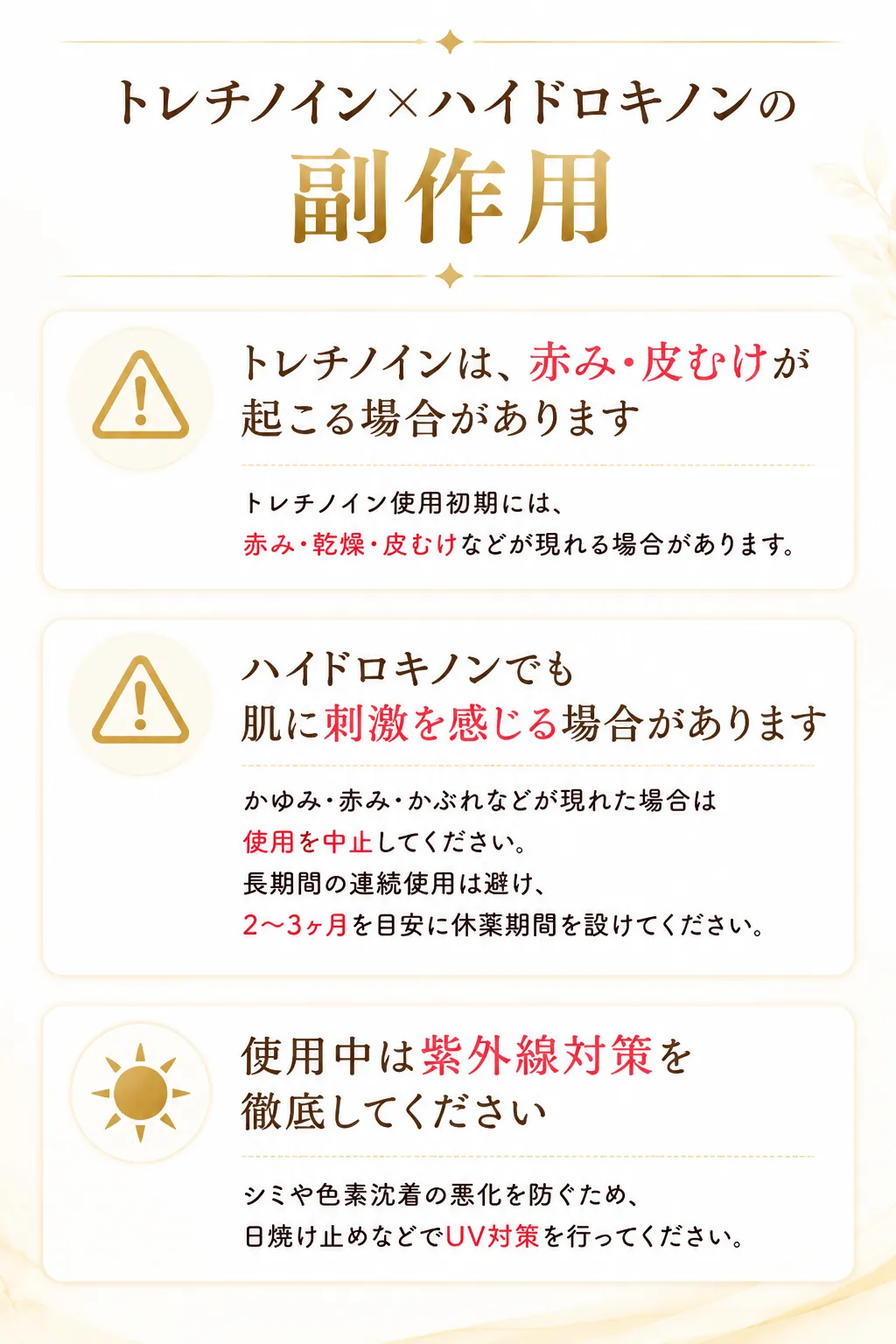 ご使用前にご確認ください⚠️ 赤み・皮むけが起こる場合がありますトレチノイン使用初期には、赤み・乾燥・皮むけなどが現れる場合があります。⚠️ ハイドロキノンでも肌に刺激を感じる場合がありますかゆみ・赤み・かぶれなどが現れた場合は使用を中止してください。長期間の連続使用は避け、2〜3ヶ月を目安に休薬期間を設けてください。☀️ 使用中は紫外線対策を徹底してくださいシミや色素沈着の悪化を防ぐため、日焼け止めなどでUV対策を行ってください。