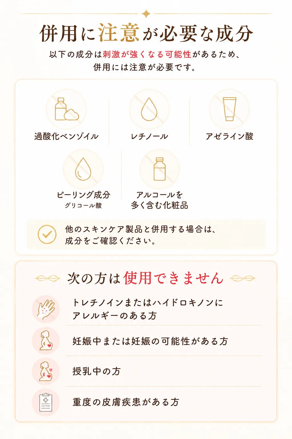 併用に注意が必要な成分以下の成分は刺激が強くなる可能性があるため、併用には注意が必要です。過酸化ベンゾイルレチノールアゼライン酸ピーリング成分グリコール酸アルコールを多く含む化粧品他のスキンケア製品と併用する場合は、成分をご確認ください。次の方は使用できませんトレチノインまたはハイドロキノンにアレルギーのある方妊娠中または妊娠の可能性がある方授乳中の方重度の皮膚疾患がある方