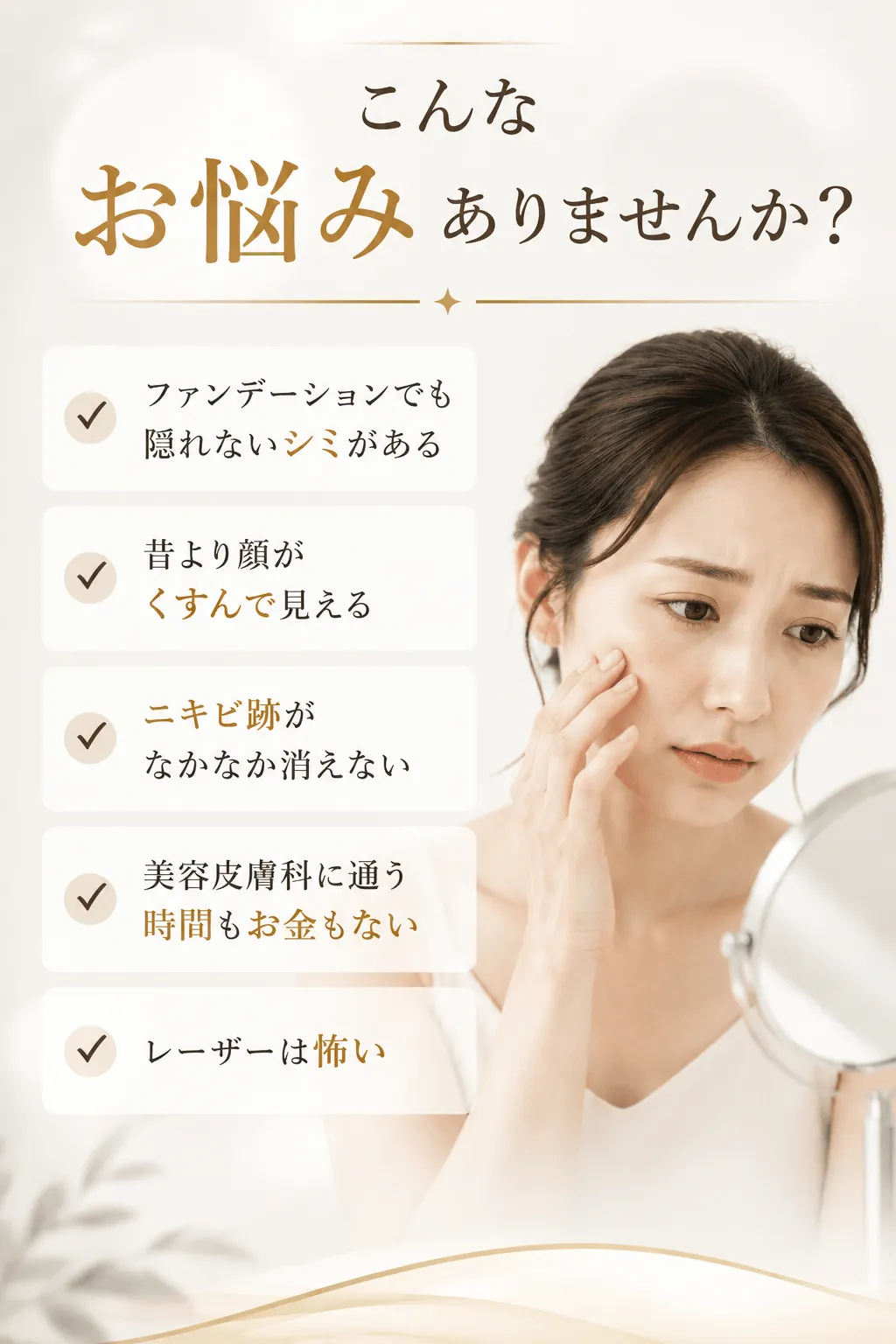 こんなお悩みありませんか？✓ ファンデーションでも隠れないシミがある✓ 昔より顔がくすんで見える✓ ニキビ跡がなかなか消えない✓ 美容皮膚科に通う時間もお金もない✓ レーザーは怖い