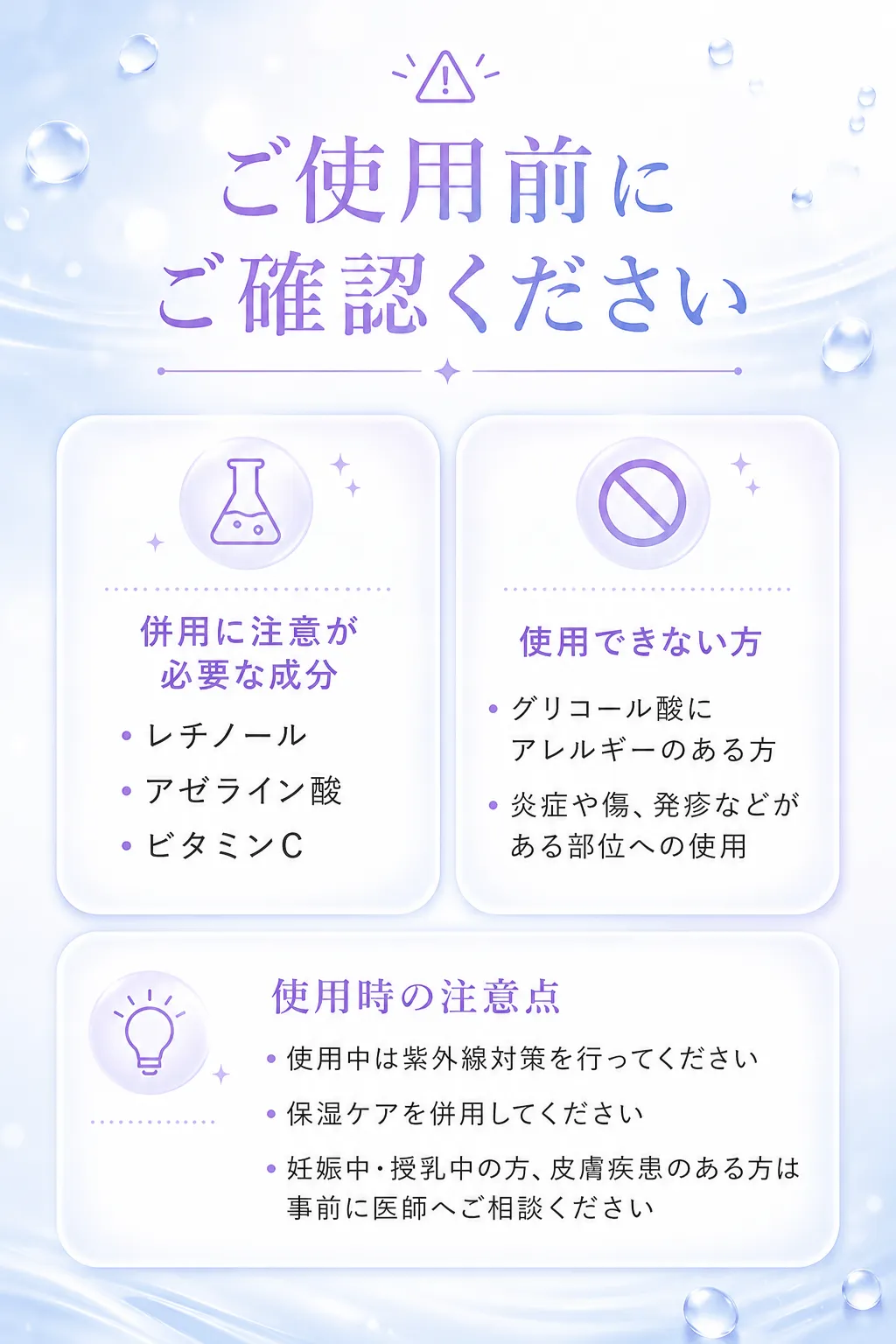 ご使用前にご確認ください併用に注意が必要な成分・レチノール・アゼライン酸・ビタミンC使用できない方・グリコール酸にアレルギーのある方・炎症や傷、発疹などがある部位への使用使用時の注意点・使用中は紫外線対策を行ってください・保湿ケアを併用してください・妊娠中・授乳中の方、皮膚疾患のある方は事前に医師へご相談ください
