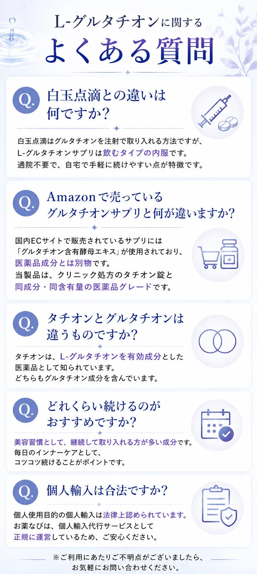 L-グルタチオンに関するよくある質問Q. 白玉点滴との違いは何ですか？白玉点滴はグルタチオンを注射で取り入れる方法ですが、L-グルタチオンサプリは飲むタイプの内服です。通院不要で、自宅で手軽に続けやすい点が特徴です。Q.Amazonで売っているグルタチオンサプリと何が違いますか？国内ECサイトで販売されているサプリには「グルタチオン含有酵母エキス」が使用されており、医薬品成分とは別物です。当製品は、クリニック処方のタチオン錠と同成分・同含有量の医薬品グレードです。Q. タチオンとグルタチオンは違うものですか？タチオンは、L-グルタチオンを有効成分とした医薬品として知られています。どちらもグルタチオン成分を含んでいます。Q. どれくらい続けるのがおすすめですか？美容習慣として、継続して取り入れる方が多い成分です。毎日のインナーケアとして、コツコツ続けることがポイントです。Q.個人輸入は合法ですか？個人使用目的の個人輸入は法律上認められています。お薬なびは、個人輸入代行サービスとして正規に運営しているため、ご安心ください。