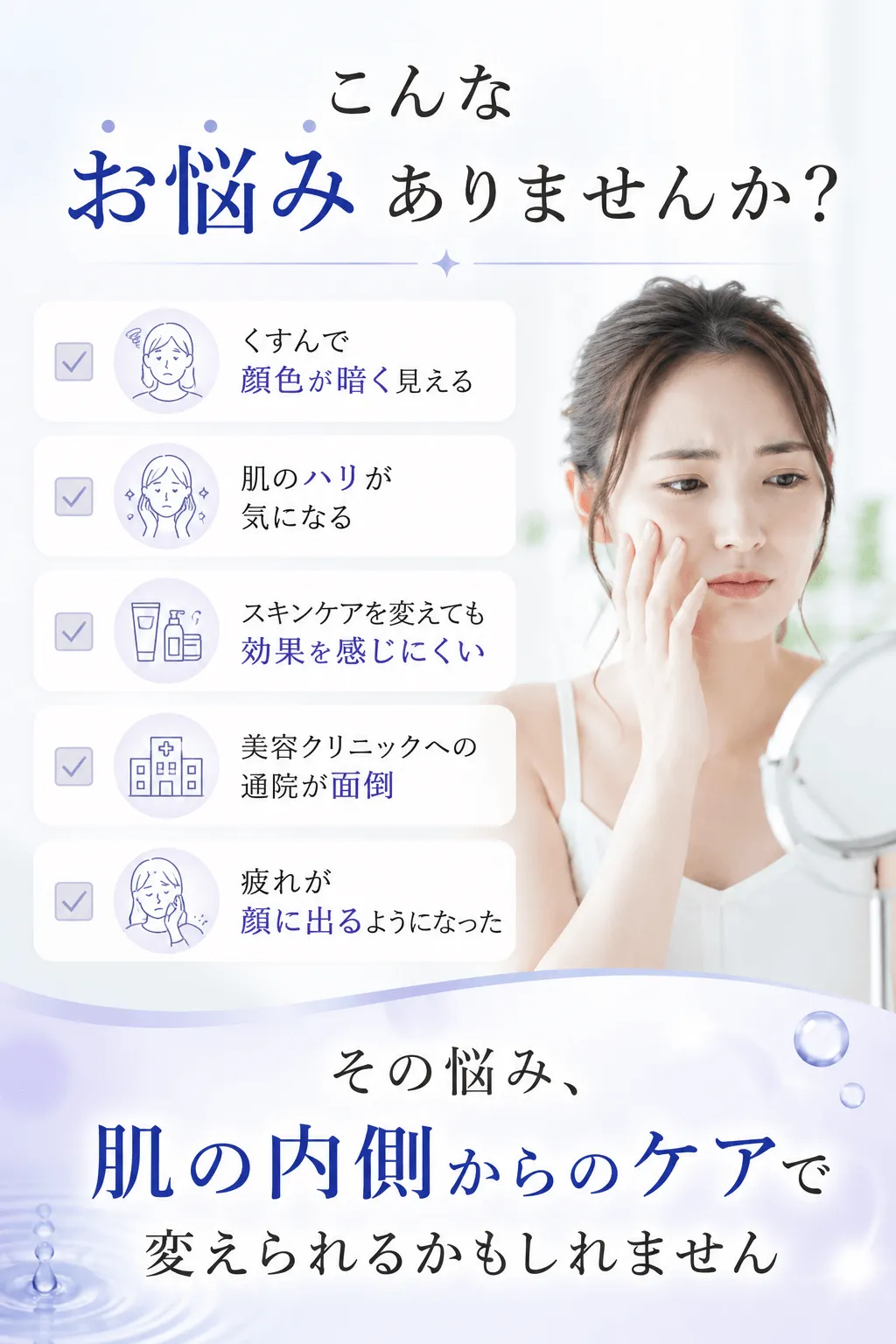 こんなお悩みありませんか？くすんで顔色が暗く見える肌のハリが気になるスキンケアを変えても効果を感じにくい美容クリニックへの通院が面倒疲れが顔に出るようになったその悩み、肌の内側からのケアで変えられるかもしれません