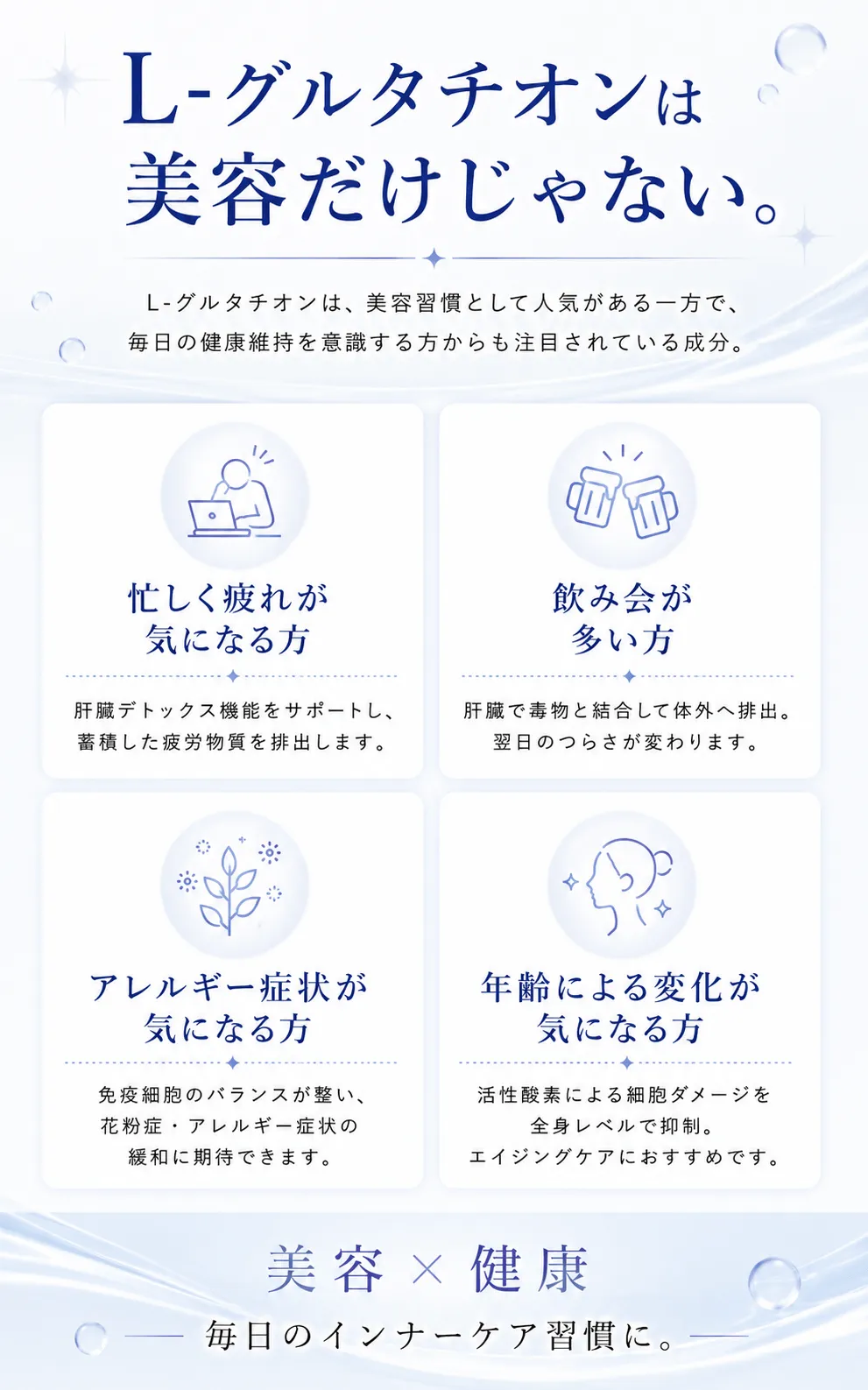 L-グルタチオンは美容だけじゃない。L-グルタチオンは、美容習慣として人気がある一方で、毎日の健康維持を意識する方からも注目されている成分。忙しく疲れが気になる方肝臓デトックス機能をサポートし、蓄積した疲労物質を排出します。飲み会が多い方肝臓で毒物と結合して体外へ排出。翌日のつらさが変わります。アレルギー症状が気になる方免疫細胞のバランスが整い、花粉症・アレルギー症状の緩和に期待できます。年齢による変化が気になる方活性酸素による細胞ダメージを全身レベルで抑制。エイジングケアにおすすめです。