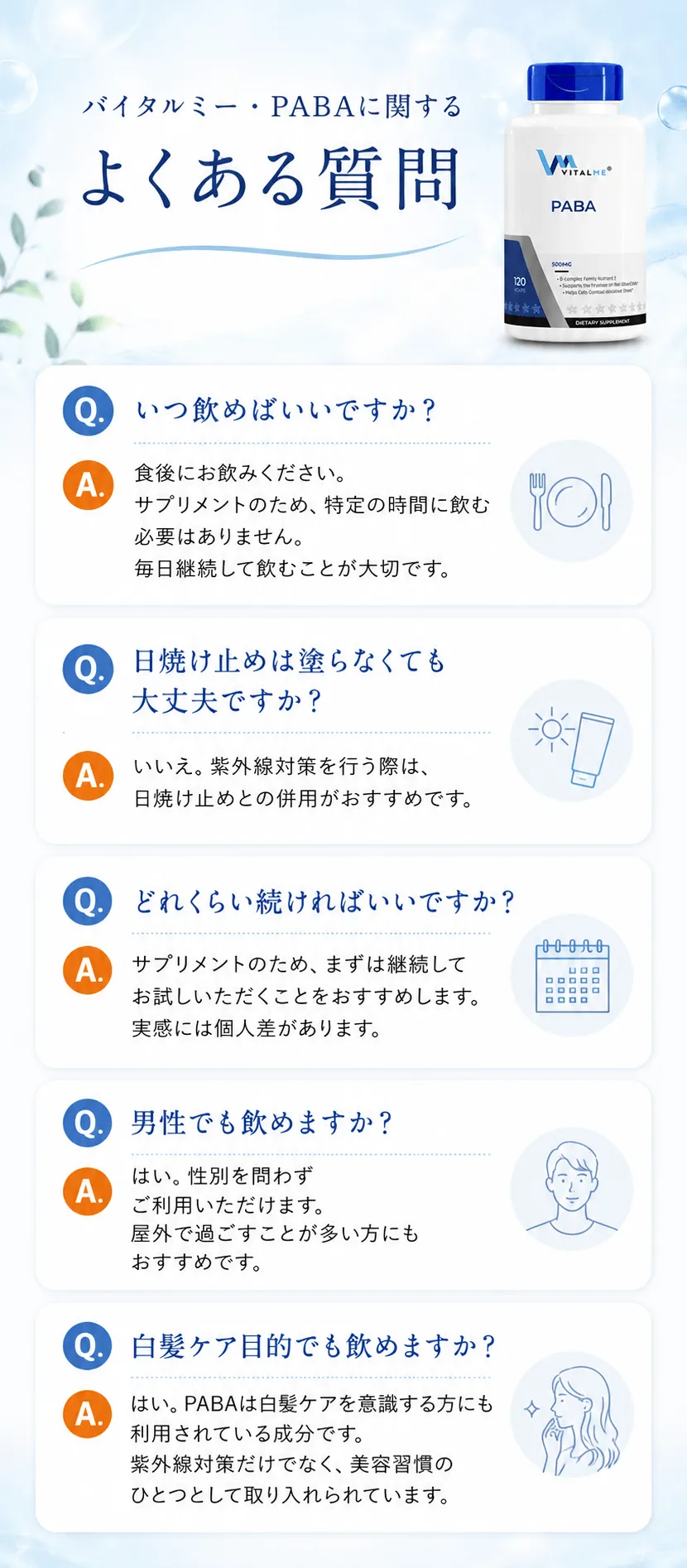 バイタルミー・PABAに関するよくある質問Q. いつ飲めばいいですか？A. 食後にお飲みください。サプリメントのため、特定の時間に飲む必要はありません。毎日継続して飲むことが大切です。Q. 日焼け止めは塗らなくても大丈夫ですか？A. いいえ。紫外線対策を行う際は、日焼け止めとの併用がおすすめです。Q. どれくらい続ければいいですか？A. サプリメントのため、まずは継続してお試しいただくことをおすすめします。実感には個人差があります。Q. 男性でも飲めますか？A. はい。性別を問わずご利用いただけます。屋外で過ごすことが多い方にもおすすめです。Q. 白髪ケア目的でも飲めますか？A. はい。PABAは白髪ケアを意識する方にも利用されている成分です。紫外線対策だけでなく、美容習慣のひとつとして取り入れられています。