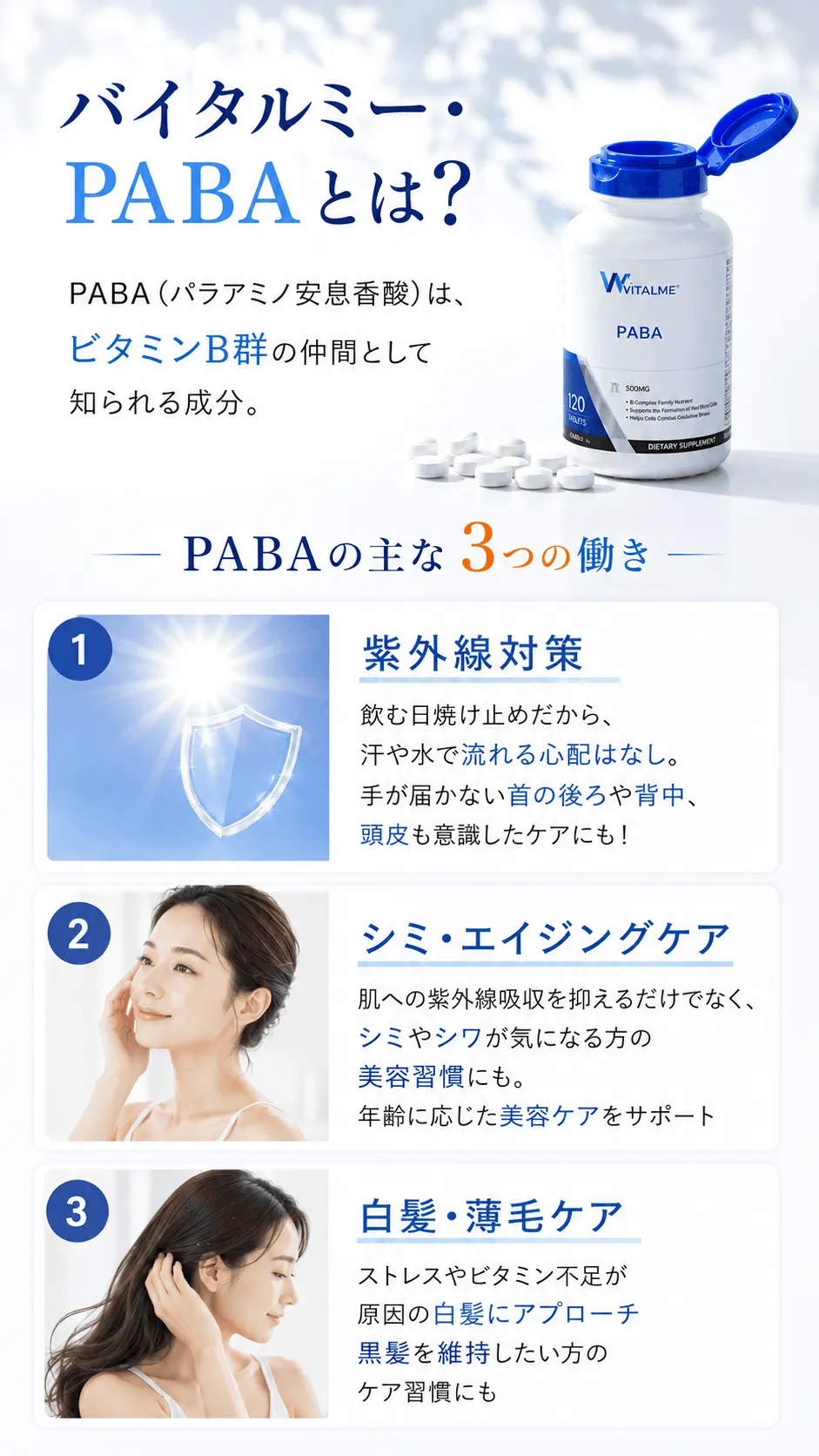 バイタルミー・PABAとは？PABA（パラアミノ安息香酸）は、ビタミンB群の仲間として知られる成分。PABAの主な3つの働き紫外線対策飲む日焼け止めだから、汗や水で流れる心配はなし。手が届かない首の後ろや背中、頭皮も意識したケアにも！シミ・エイジングケア肌への紫外線吸収を抑えるだけでなく、シミやシワが気になる方の美容習慣にも。年齢に応じた美容ケアをサポート白髪・薄毛ケアストレスやビタミン不足が原因の白髪にアプローチ黒髪を維持したい方のケア習慣にも