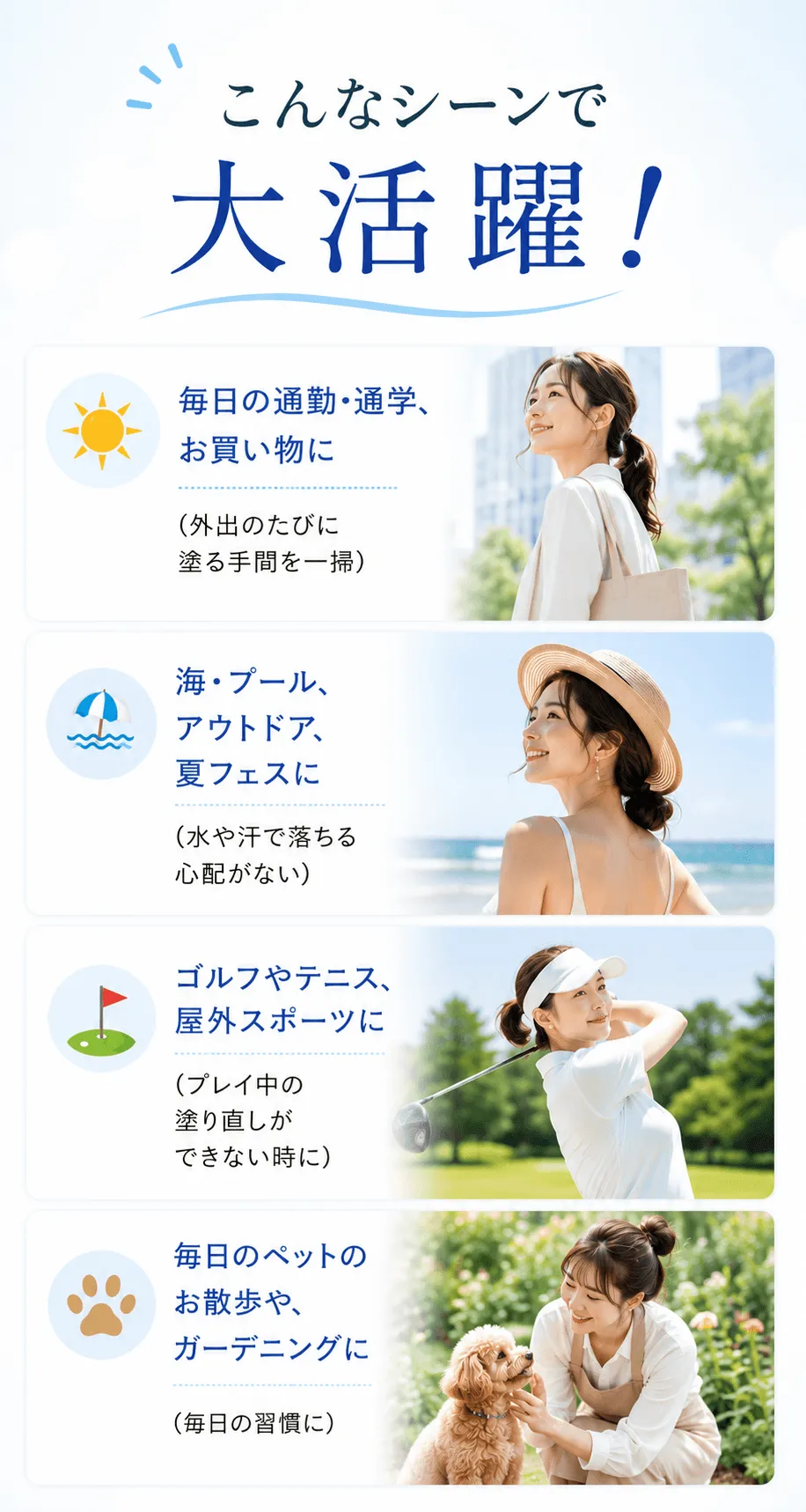 こんなシーンで大活躍！☀️ 毎日の通勤・通学、お買い物に（ちょっとした外出のたびに塗る手間を一掃）🏖️ 海・プール、アウトドア、夏フェスに（水や汗で落ちる心配がないから、思いっきり楽しめる）🏌️‍♂️ ゴルフやテニス、屋外スポーツに（プレイ中の塗り直しができない時に）🐕 毎日のペットのお散歩や、ガーデニングに