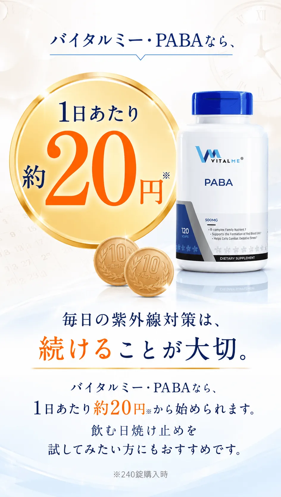 バイタルミー・PABAなら、1日あたり約20円※毎日の紫外線対策は、続けることが大切。バイタルミー・PABAなら、1日あたり約20円※から始められます。飲む日焼け止めを試してみたい方にもおすすめです。※240錠購入時