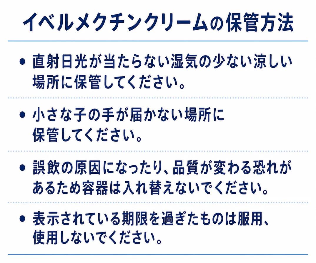 イベルメクチンクリームの保管方法。・直射日光に当たらない場所に保管してください・お子様の手の届かないところに保管してください・誤飲、劣化の恐れがあるため容器は入れ替えないでください・使用期限が過ぎたものは服用しないでください