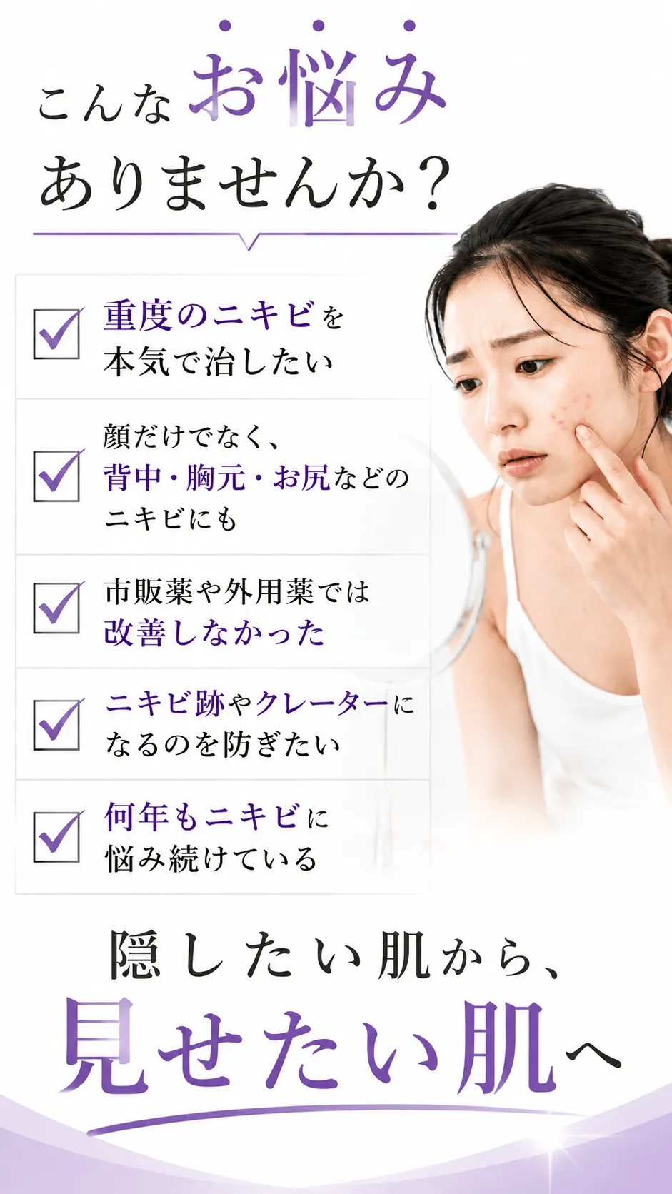 こんなお悩みありませんか？☑重度のニキビを本気で治したい☑顔だけでなく、背中・胸元・お尻などのニキビにも☑市販薬や外用薬では改善しなかった☑ニキビ跡やクレーターになるのを防ぎたい☑何年もニキビに悩み続けている 隠したい肌から、見せたい肌へ