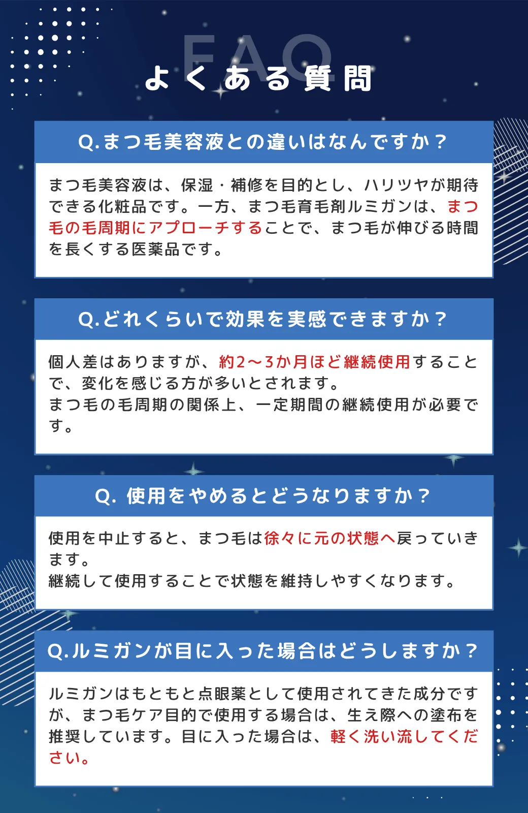 よくある質問Q.まつ毛美容液との違いはなんですか？まつ毛美容液は、「保湿・補修」を目的とし、ハリツヤが期待できる化粧品です。一方、まつ毛育毛剤ルミガンは、まつ毛の毛周期にアプローチすることで、まつ毛が伸びる時間を長くする医薬品です。Q.どれくらいで効果を実感できますか？個人差はありますが、約2～3か月ほど継続使用することで、変化を感じる方が多いとされます。まつ毛の毛周期の関係上、一定期間の継続使用が必要です。Q. 使用をやめるとどうなりますか？使用を中止すると、まつ毛は徐々に元の状態へ戻っていきます。継続して使用することで状態を維持しやすくなります。Q.ルミガンが目に入った場合はどうしますか？ルミガンはもともと点眼薬として使用されてきた成分ですが、まつ毛ケア目的で使用する場合は、生え際への塗布を推奨しています。目に入った場合は、軽く洗い流してください。