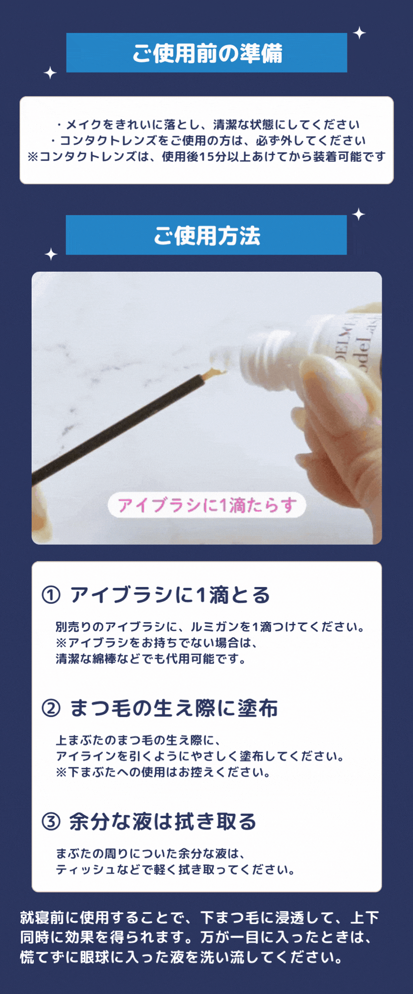 ご使用前の準備・メイクをきれいに落とし、清潔な状態にしてください・コンタクトレンズをご使用の方は、必ず外してください※コンタクトレンズは、使用後15分以上あけてから装着可能です ご使用方法 ① アイブラシに1滴とる別売りのアイブラシに、ルミガンを1滴つけてください。※アイブラシをお持ちでない場合は、清潔な綿棒などでも代用可能です。② まつ毛の生え際に塗布上まぶたのまつ毛の生え際に、アイラインを引くようにやさしく塗布してください。※下まぶたへの使用はお控えください。③ 余分な液は拭き取るまぶたの周りについた余分な液は、ティッシュなどで軽く拭き取ってください。就寝前に使用することで、下まつ毛に浸透して、上下同時に効果を得られます。万が一目に入ったときは、慌てずに眼球に入った液を洗い流してください。