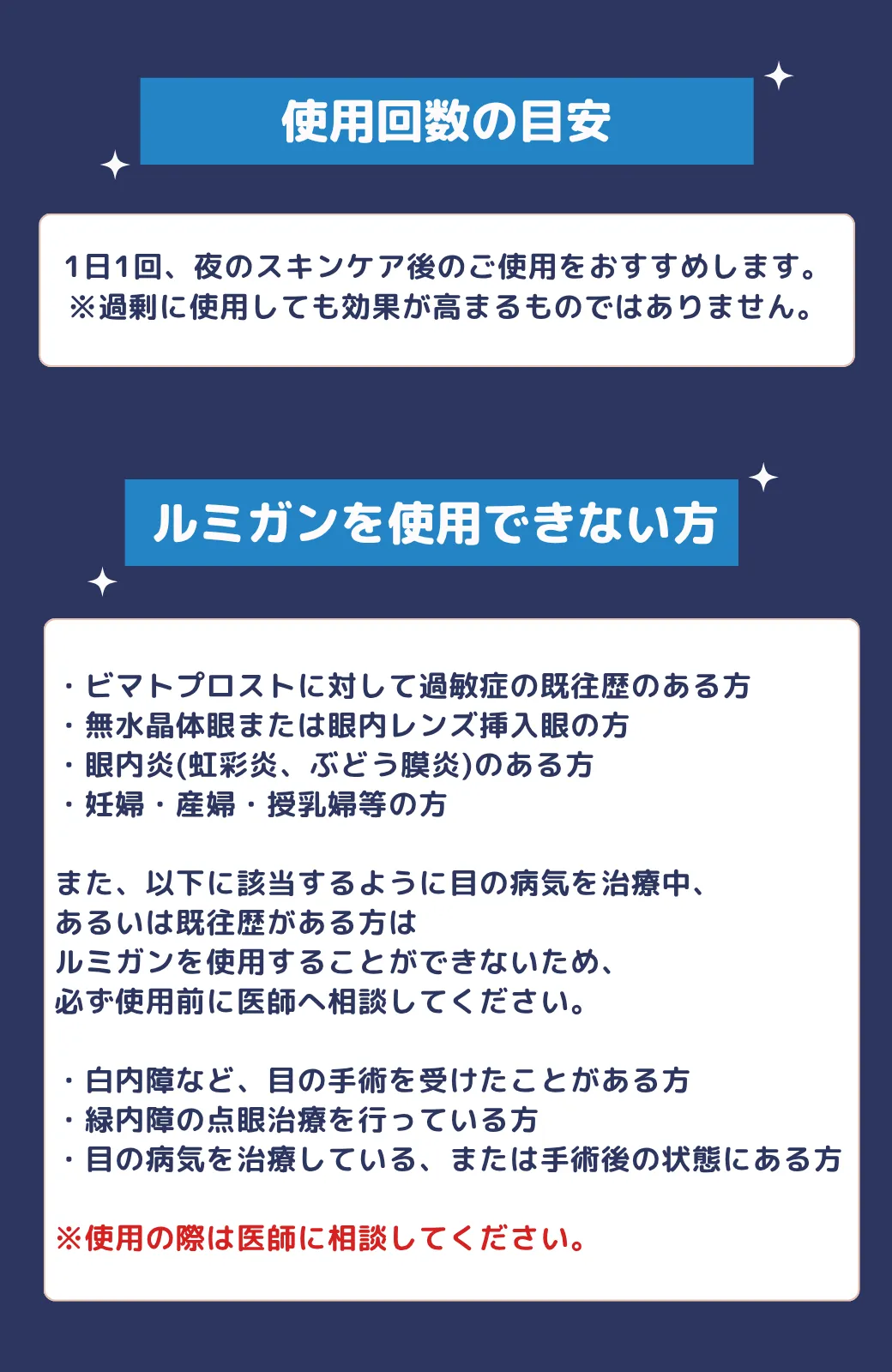 使用回数の目安1日1回、夜のスキンケア後のご使用をおすすめします。※過剰に使用しても効果が高まるものではありません。ルミガンを使用できない方 ・ビマトプロストに対して過敏症の既往歴のある方・無水晶体眼または眼内レンズ挿入眼の方・眼内炎(虹彩炎、ぶどう膜炎)のある方・妊婦・産婦・授乳婦等の方また、以下に該当するように目の病気を治療中、あるいは既往歴がある方はルミガンを使用することができないため、必ず使用前に医師へ相談してください。・白内障など、目の手術を受けたことがある方・緑内障の点眼治療を行っている方・目の病気を治療している、または手術後の状態にある方※使用の際は医師に相談してください。