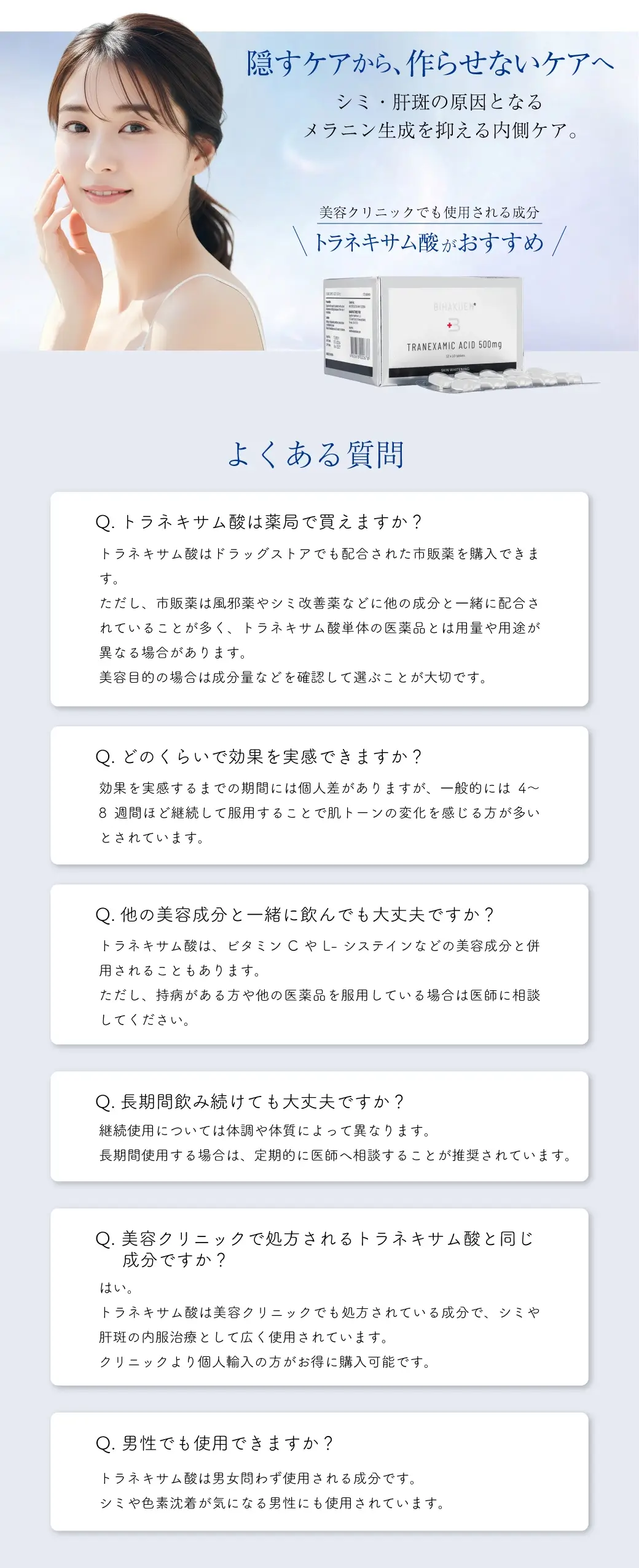 隠すケアから、作らせないケアへ シミ・肝斑の原因となる メラニン生成を抑える内側ケア。美容クリニックでも使用される成分トラネキサム酸がおすすめ✨よくある質問 Q.トラネキサム酸は薬局で買えますか？トラネキサム酸はドラッグストアでも配合された市販薬を購入できます。ただし、市販薬は風邪薬やシミ改善薬などに他の成分と一緒に配合されていることが多く、トラネキサム酸単体の医薬品とは用量や用途が異なる場合があります。美容目的の場合は成分量などを確認して選ぶことが大切です。Q.どのくらいで効果を実感できますか？効果を実感するまでの期間には個人差がありますが、一般的には4〜8週間ほど継続して服用することで肌トーンの変化を感じる方が多いとされています。Q.他の美容成分と一緒に飲んでも大丈夫ですか？トラネキサム酸は、ビタミンCやL-システインなどの美容成分と併用されることもあります。ただし、持病がある方や他の医薬品を服用している場合は医師に相談してください。Q.長期間飲み続けても大丈夫ですか？継続使用については体調や体質によって異なります。長期間使用する場合は、定期的に医師へ相談することが推奨されています。Q. 美容クリニックで処方されるトラネキサム酸と同じ成分ですか？はい。トラネキサム酸は美容クリニックでも処方されている成分で、シミや肝斑の内服治療として広く使用されています。クリニックより個人輸入の方がお得に購入可能です。Q. 男性でも使用できますか？トラネキサム酸は男女問わず使用される成分です。シミや色素沈着が気になる男性にも使用されています。