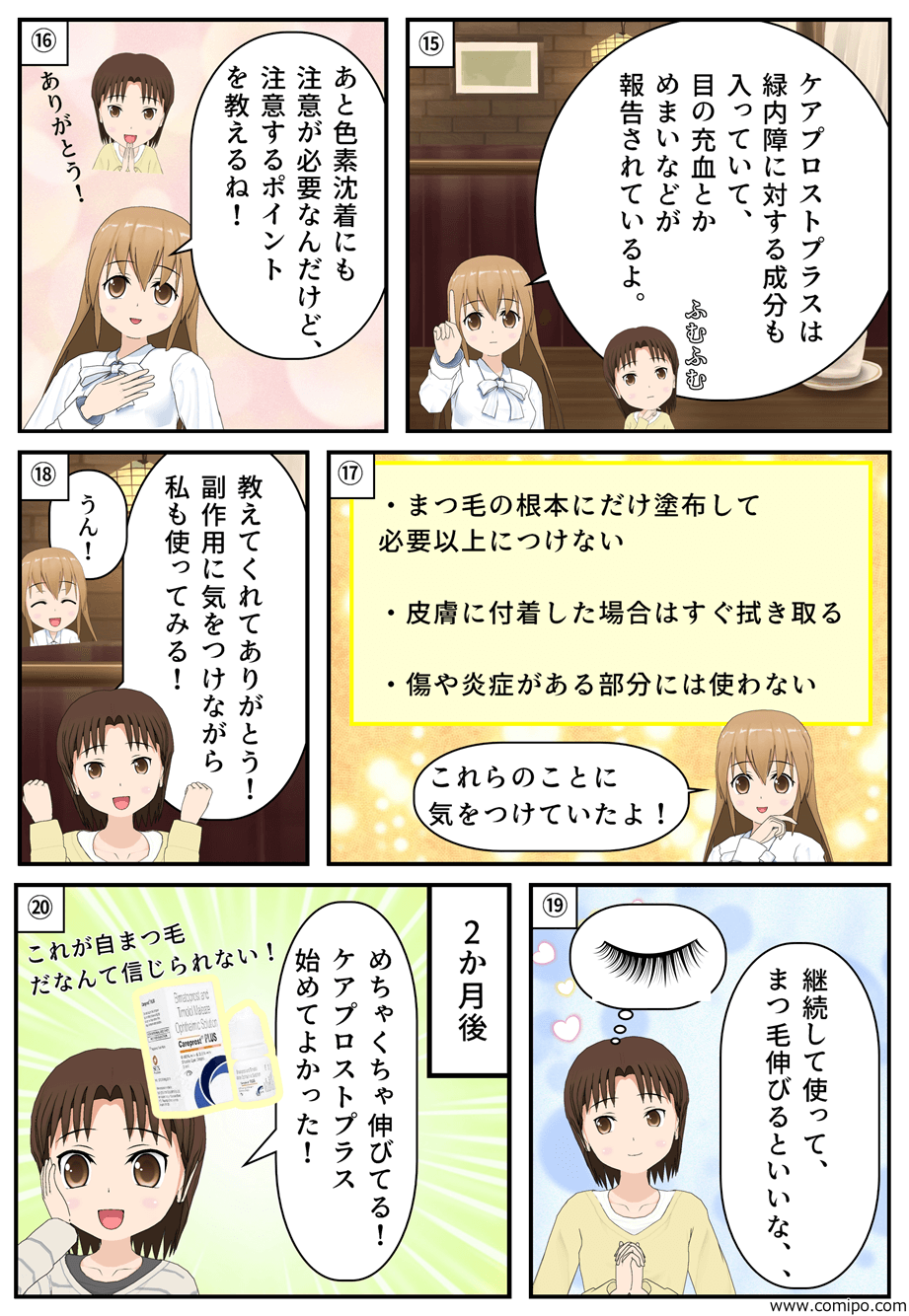 “「ケアプロストプラスは緑内障に対する成分も入っていて、目の充血とかめまいなどが報告されているよ。」「あと色素沈着にも注意が必要なんだけど、注意するポイントを教えるね！」「ありがとう！」・まつ毛の根本にだけ塗布して必要以上につけない・皮膚に付着した場合はすぐ拭き取る・傷や炎症がある部分には使わない「これらのことに気をつけていたよ！」「教えてくれてありがとう！副作用に気をつけながら私も使ってみる！」「うん！」「継続して使って、まつ毛伸びるといいな、、」2か月後「めちゃくちゃ伸びている！ケアプロストプラス始めてよかった！これが自まつ毛だなんて信じられない！」”