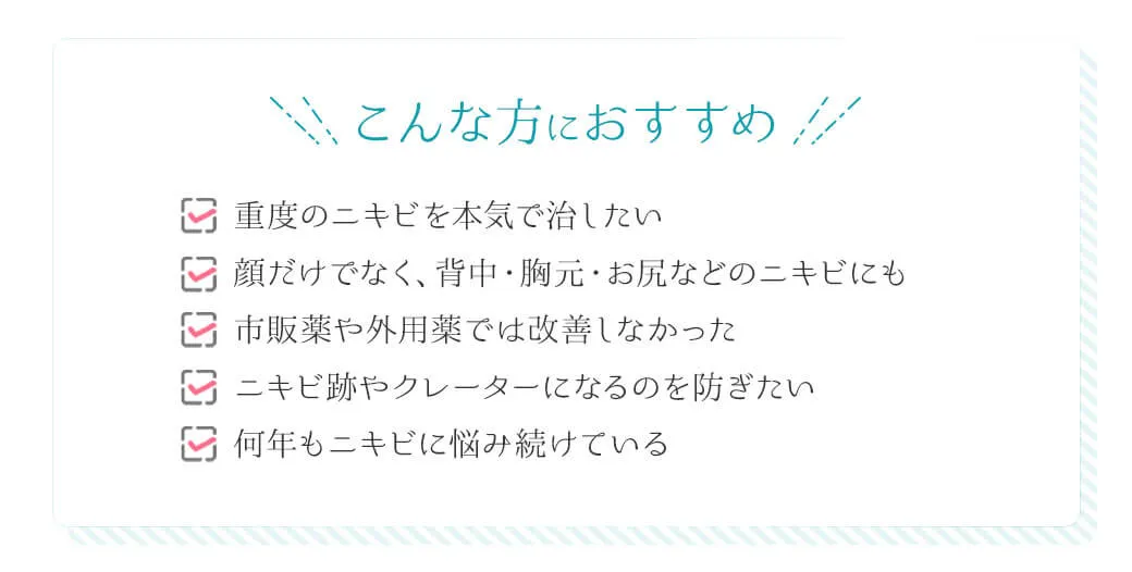 こんな方におすすめ ☑重度のニキビを本気で治したい ☑顔だけでなく、背中・胸元・お尻などのニキビにも ☑市販薬や外用薬では改善しなかった ☑ニキビ跡やクレーターになるのを防ぎたい ☑何年もニキビに悩み続けている「塗るだけ」ではニキビが治らない方へ
