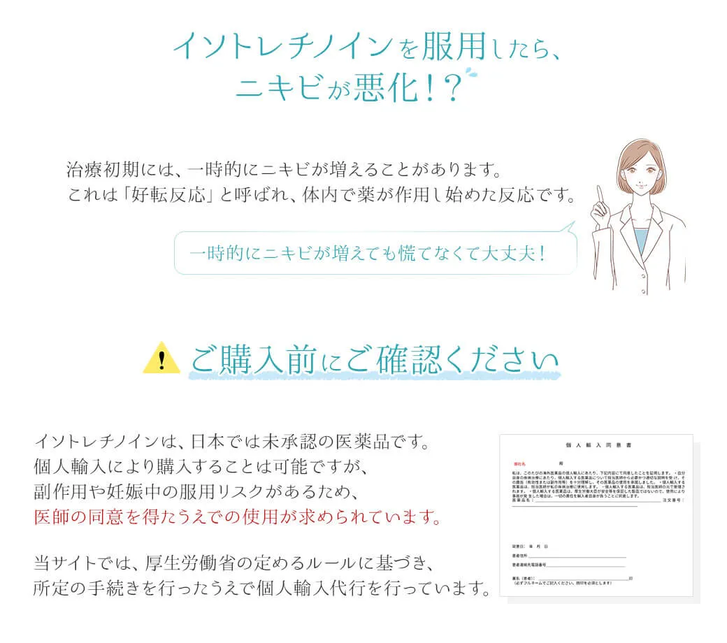 イソトレチノインを服用したら、ニキビが悪化！？治療初期には、一時的にニキビが増えることがあります。これは「好転反応」と呼ばれ、体内で薬が作用し始めた反応です。一時的にニキビが増えても慌てなくて大丈夫！⚠ご購入前にご確認くださいイソトレチノインは、日本では未承認の医薬品です。個人輸入により購入することは可能ですが、副作用や妊娠中の服用リスクがあるため、医師の同意を得たうえでの使用が求められています。当サイトでは、厚生労働省の定めるルールに基づき、所定の手続きを行ったうえで個人輸入代行を行っています。