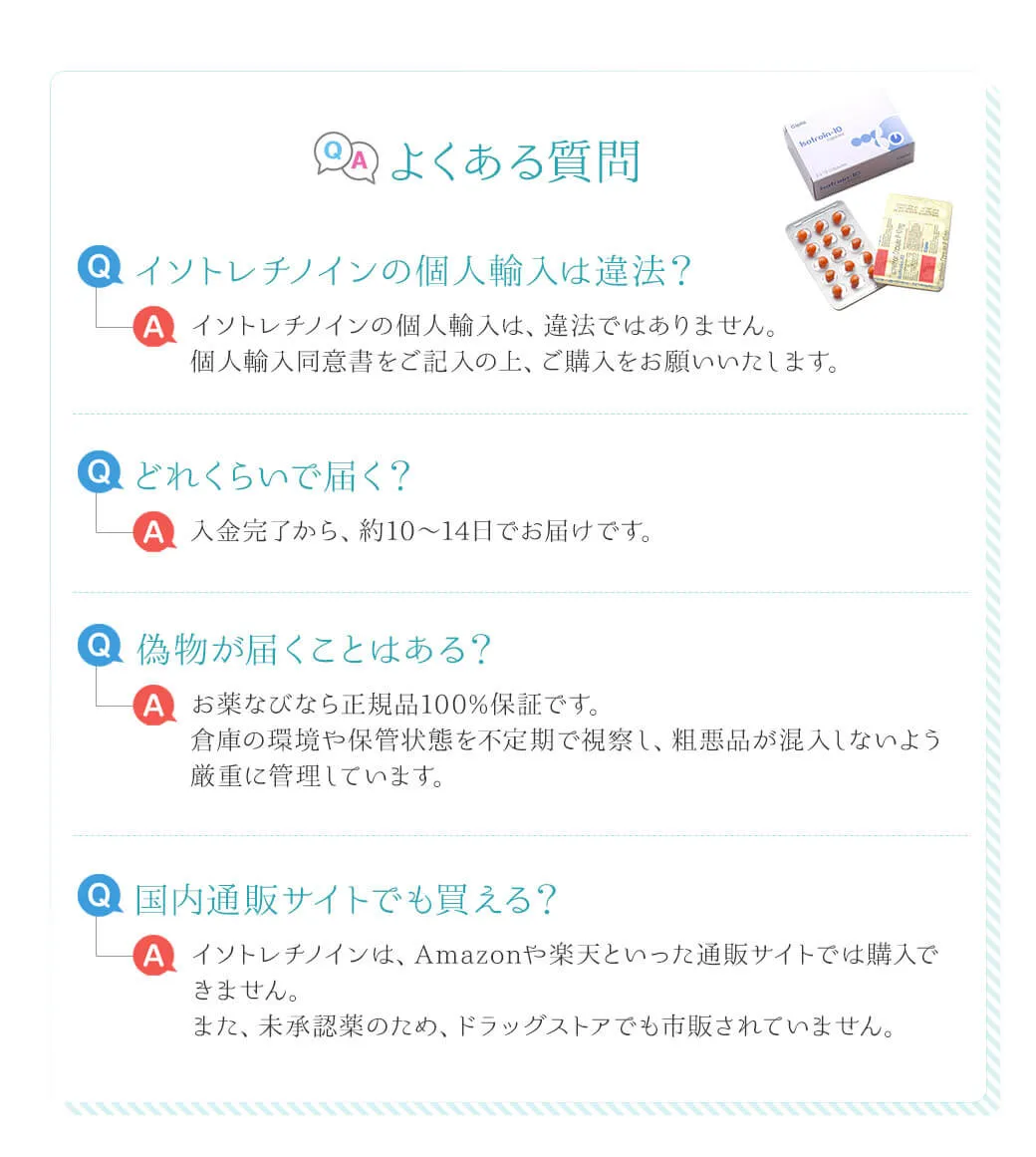 よくある質問 Q.イソトレチノインの個人輸入は違法？イソトレチノインの個人輸入は、違法ではありません。個人輸入同意書をご記入の上、ご購入をお願いいたします。 Q.どれくらいで届く？入金完了から、約10～14日でお届けです。Q.偽物が届くことはある？お薬なびなら正規品100%保証です。倉庫の環境や保管状態を不定期で視察し、粗悪品が混入しないよう厳重に管理しています。Q.国内通販サイトでも買える？イソトレチノインは、Amazonや楽天といった通販サイトでは購入できません。また、未承認薬のため、ドラッグストアでも市販されていません。