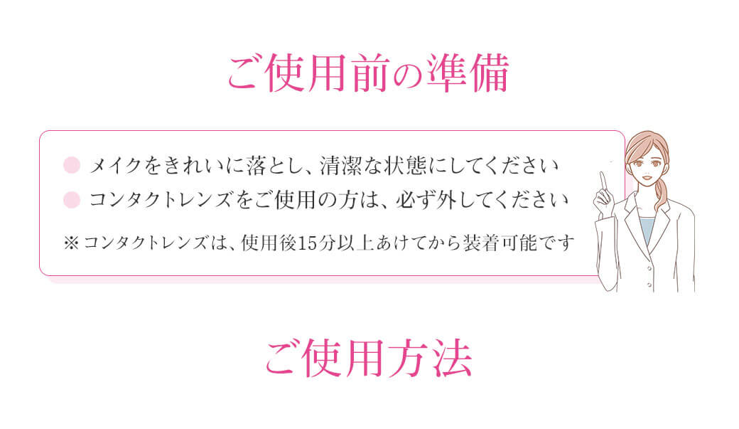 ご使用前の準備 ・メイクをきれいに落とし、清潔な状態にしてください・コンタクトレンズをご使用の方は、必ず外してください※コンタクトレンズは、使用後15分以上あけてから装着可能です