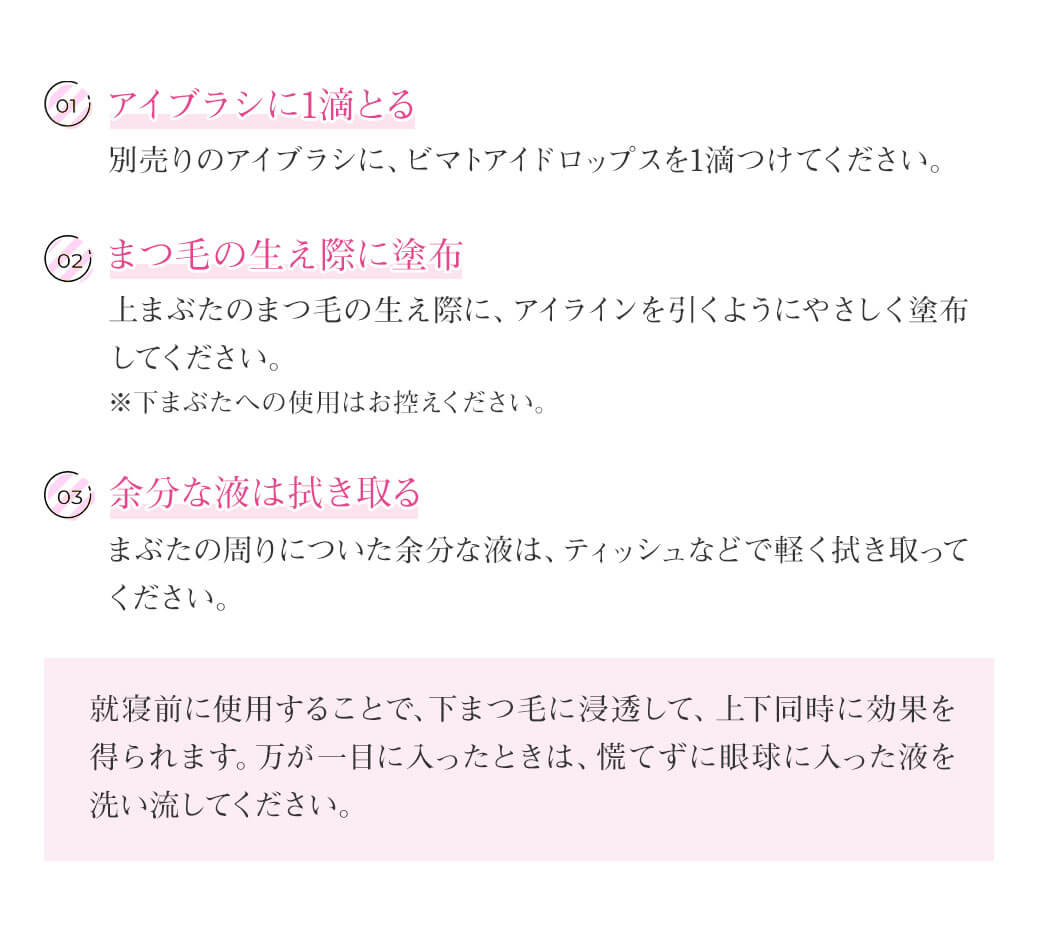 ご使用方法 ① アイブラシに1滴とる 別売りのアイブラシに、ビマトアイドロップスを1滴つけてください。※アイブラシをお持ちでない場合は、清潔な綿棒などでも代用可能です。② まつ毛の生え際に塗布 上まぶたのまつ毛の生え際に、アイラインを引くようにやさしく塗布してください。※下まぶたへの使用はお控えください。 ③ 余分な液は拭き取る まぶたの周りについた余分な液は、ティッシュなどで軽く拭き取ってください。就寝前に使用することで、下まつ毛に浸透して、上下同時に効果を得られます。万が一目に入ったときは、慌てずに眼球に入った液を洗い流してください。