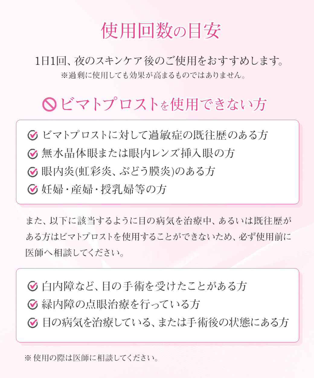 使用回数の目安1日1回、夜のスキンケア後のご使用をおすすめします。※過剰に使用しても効果が高まるものではありません。ビマトプロストを使用できない方 ・ビマトプロストに対して過敏症の既往歴のある方・無水晶体眼または眼内レンズ挿入眼の方・眼内炎(虹彩炎、ぶどう膜炎)のある方・妊婦・産婦・授乳婦等の方 また、以下に該当するように目の病気を治療中、あるいは既往歴がある方はビマトプロストを使用することができないため、必ず使用前に医師へ相談してください。・白内障など、目の手術を受けたことがある方・緑内障の点眼治療を行っている方・目の病気を治療している、または手術後の状態にある方 ※使用の際は医師に相談してください。