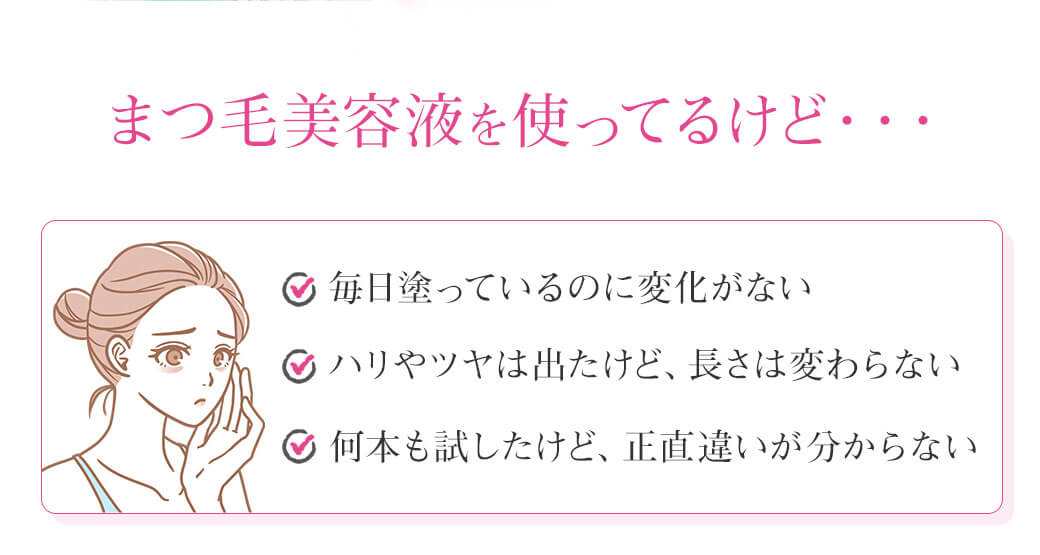 まつ毛美容液を使ってるけど・・・・毎日塗っているのに変化がない  ・ハリやツヤは出たけど、長さは変わらない  ・何本も試したけど、正直違いが分からない