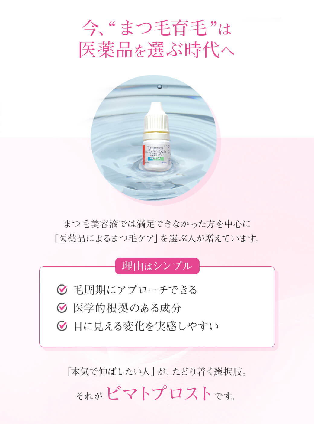 今、“まつ毛育毛”は医薬品を選ぶ時代へまつ毛美容液では満足できなかった方を中心に「医薬品によるまつ毛ケア」を選ぶ人が増えています。理由はシンプル✔ 毛周期にアプローチできる✔ 医学的根拠のある成分✔ 目に見える変化を実感しやすい「本気で伸ばしたい人」が、たどり着く選択肢。それがビマトプロストです。