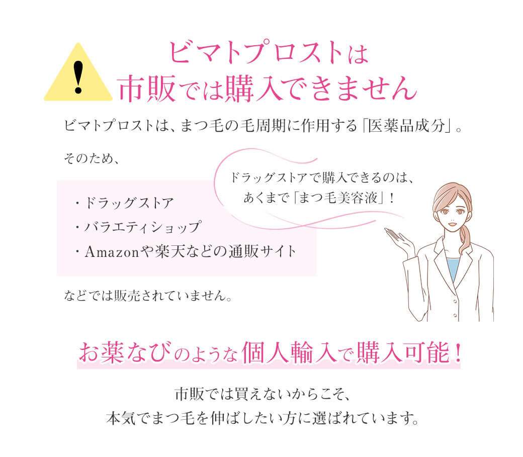 ⚠ビマトプロストは市販では購入できませんビマトプロストは、まつ毛の毛周期に作用する「医薬品成分」。そのため、・ドラッグストア・バラエティショップ・Amazonや楽天などの通販サイトなどでは販売されていません。ドラッグストアで購入できるのは、あくまで「まつ毛美容液」！お薬なびのような個人輸入で購入可能！市販では買えないからこそ、本気でまつ毛を伸ばしたい方に選ばれています。