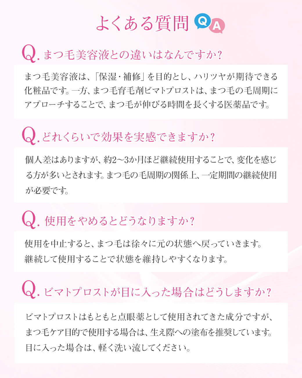 よくある質問 Q.まつ毛美容液との違いはなんですか？まつ毛美容液は、「保湿・補修」を目的とし、ハリツヤが期待できる化粧品です。一方、まつ毛育毛剤ビマトプロストは、まつ毛の毛周期にアプローチすることで、まつ毛が伸びる時間を長くする医薬品です。Q.どれくらいで効果を実感できますか？個人差はありますが、約2～3か月ほど継続使用することで、変化を感じる方が多いとされます。まつ毛の毛周期の関係上、一定期間の継続使用が必要です。Q. 使用をやめるとどうなりますか？使用を中止すると、まつ毛は徐々に元の状態へ戻っていきます。継続して使用することで状態を維持しやすくなります。Q.ビマトプロストが目に入った場合はどうしますか？ビマトプロストはもともと点眼薬として使用されてきた成分ですが、まつ毛ケア目的で使用する場合は、生え際への塗布を推奨しています。目に入った場合は、軽く洗い流してください。