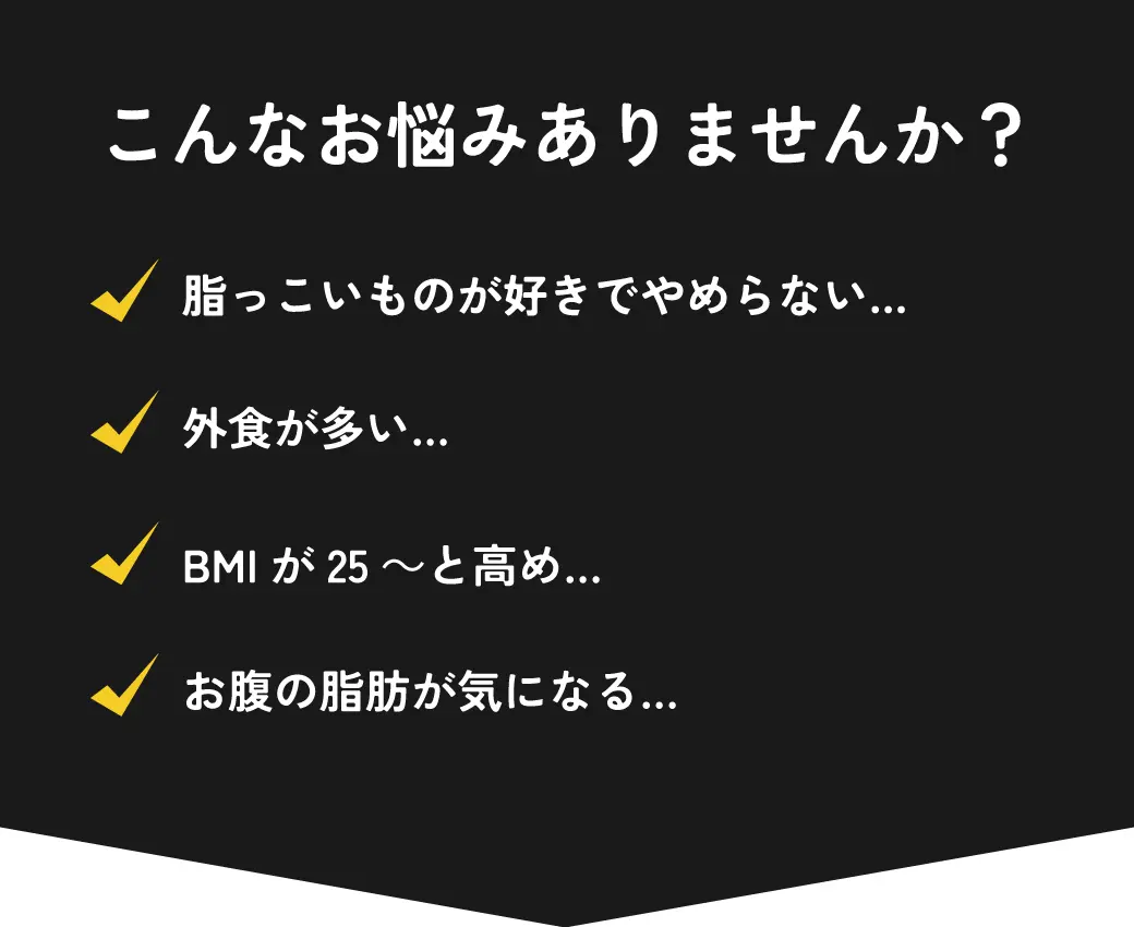 こんなお悩みありませんか？・脂っこいものが好きでやめらない…・外食が多い…・BMIが25～と高め…・お腹の脂肪が気になる…